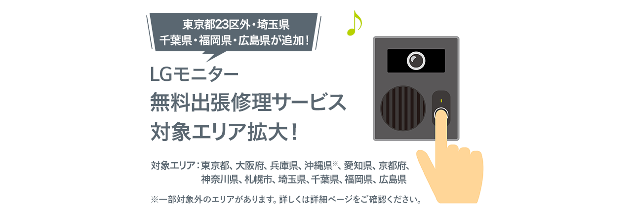 LGモニター無料出張修理サービス対象エリア拡大！ 対象エリアは東京都23区、大阪府、兵庫県、沖縄県※　※沖縄県については一部対象外の地域があります。詳しくは詳細ページをご確認ください。